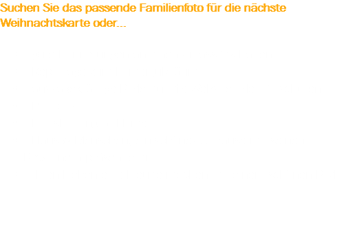 Suchen Sie das passende Familienfoto für die nächste Weihnachtskarte oder... gute Erinnerungen an einen Anlass festhalten
Reportage zum Firmenjubiläum
aussagekräftige Bilder für die Website oder Broschüren
Portraits
Fotoshooting at Home Haus & Menschen, ein schönes Zuhause mit seinen Bewohnern präsentieren
Ihren Lieben eine Freude machen mit einem schönen Bild 